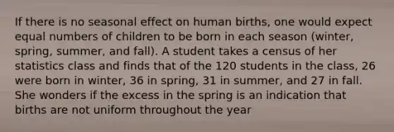 If there is no seasonal effect on human​ births, one would expect equal numbers of children to be born in each season​ (winter, spring,​ summer, and​ fall). A student takes a census of her statistics class and finds that of the 120 students in the​ class, 26 were born in​ winter, 36 in​ spring, 31 in​ summer, and 27 in fall. She wonders if the excess in the spring is an indication that births are not uniform throughout the year