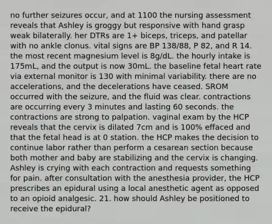 no further seizures occur, and at 1100 the nursing assessment reveals that Ashley is groggy but responsive with hand grasp weak bilaterally. her DTRs are 1+ biceps, triceps, and patellar with no ankle clonus. vital signs are BP 138/88, P 82, and R 14. the most recent magnesium level is 8g/dL. the hourly intake is 175mL, and the output is now 30mL. the baseline fetal heart rate via external monitor is 130 with minimal variability. there are no accelerations, and the decelerations have ceased. SROM occurred with the seizure, and the fluid was clear. contractions are occurring every 3 minutes and lasting 60 seconds. the contractions are strong to palpation. vaginal exam by the HCP reveals that the cervix is dilated 7cm and is 100% effaced and that the fetal head is at 0 station. the HCP makes the decision to continue labor rather than perform a cesarean section because both mother and baby are stabilizing and the cervix is changing. Ashley is crying with each contraction and requests something for pain. after consultation with the anesthesia provider, the HCP prescribes an epidural using a local anesthetic agent as opposed to an opioid analgesic. 21. how should Ashley be positioned to receive the epidural?