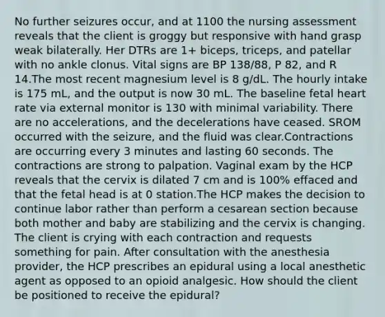 No further seizures occur, and at 1100 the nursing assessment reveals that the client is groggy but responsive with hand grasp weak bilaterally. Her DTRs are 1+ biceps, triceps, and patellar with no ankle clonus. Vital signs are BP 138/88, P 82, and R 14.The most recent magnesium level is 8 g/dL. The hourly intake is 175 mL, and the output is now 30 mL. The baseline fetal heart rate via external monitor is 130 with minimal variability. There are no accelerations, and the decelerations have ceased. SROM occurred with the seizure, and the fluid was clear.Contractions are occurring every 3 minutes and lasting 60 seconds. The contractions are strong to palpation. Vaginal exam by the HCP reveals that the cervix is dilated 7 cm and is 100% effaced and that the fetal head is at 0 station.The HCP makes the decision to continue labor rather than perform a cesarean section because both mother and baby are stabilizing and the cervix is changing. The client is crying with each contraction and requests something for pain. After consultation with the anesthesia provider, the HCP prescribes an epidural using a local anesthetic agent as opposed to an opioid analgesic. How should the client be positioned to receive the epidural?