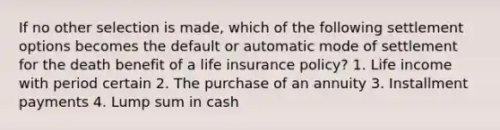 If no other selection is made, which of the following settlement options becomes the default or automatic mode of settlement for the death benefit of a life insurance policy? 1. Life income with period certain 2. The purchase of an annuity 3. Installment payments 4. Lump sum in cash