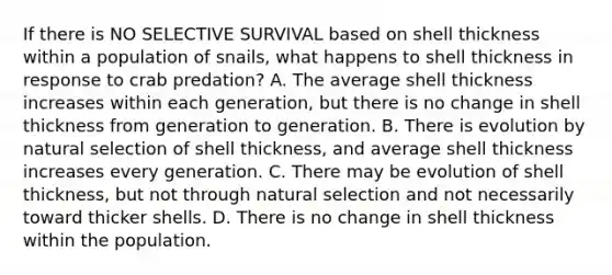 If there is NO SELECTIVE SURVIVAL based on shell thickness within a population of snails, what happens to shell thickness in response to crab predation? A. The average shell thickness increases within each generation, but there is no change in shell thickness from generation to generation. B. There is evolution by natural selection of shell thickness, and average shell thickness increases every generation. C. There may be evolution of shell thickness, but not through natural selection and not necessarily toward thicker shells. D. There is no change in shell thickness within the population.