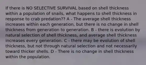 If there is NO SELECTIVE SURVIVAL based on shell thickness within a population of snails, what happens to shell thickness in response to crab predation?? A - The average shell thickness increases within each generation, but there is no change in shell thickness from generation to generation. B - there is evolution by natural selection of shell thickness, and average shell thickness increases every generation. C - there may be evolution of shell thickness, but not through natural selection and not necessarily toward thicker shells. D - There is no change in shell thickness within the population.