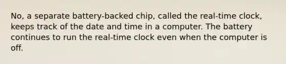 No, a separate battery-backed chip, called the real-time clock, keeps track of the date and time in a computer. The battery continues to run the real-time clock even when the computer is off.