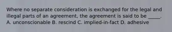 Where no separate consideration is exchanged for the legal and illegal parts of an agreement, the agreement is said to be _____. A. unconscionable B. rescind C. implied-in-fact D. adhesive