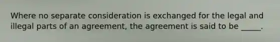 Where no separate consideration is exchanged for the legal and illegal parts of an agreement, the agreement is said to be _____.