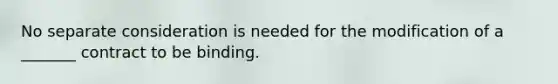 No separate consideration is needed for the modification of a _______ contract to be binding.