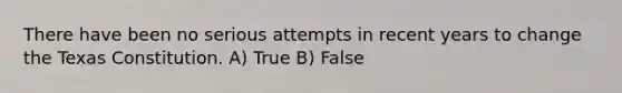 There have been no serious attempts in recent years to change the Texas Constitution. A) True B) False