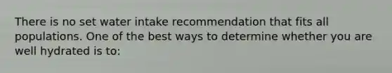 There is no set water intake recommendation that fits all populations. One of the best ways to determine whether you are well hydrated is to: