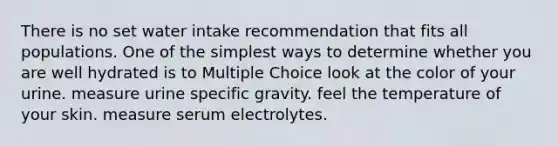 There is no set water intake recommendation that fits all populations. One of the simplest ways to determine whether you are well hydrated is to Multiple Choice look at the color of your urine. measure urine specific gravity. feel the temperature of your skin. measure serum electrolytes.