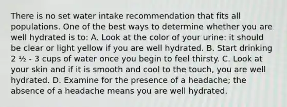 There is no set water intake recommendation that fits all populations. One of the best ways to determine whether you are well hydrated is to: A. Look at the color of your urine: it should be clear or light yellow if you are well hydrated. B. Start drinking 2 ½ - 3 cups of water once you begin to feel thirsty. C. Look at your skin and if it is smooth and cool to the touch, you are well hydrated. D. Examine for the presence of a headache; the absence of a headache means you are well hydrated.