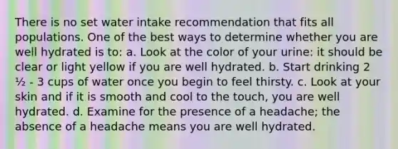 There is no set water intake recommendation that fits all populations. One of the best ways to determine whether you are well hydrated is to: a. Look at the color of your urine: it should be clear or light yellow if you are well hydrated. b. Start drinking 2 ½ - 3 cups of water once you begin to feel thirsty. c. Look at your skin and if it is smooth and cool to the touch, you are well hydrated. d. Examine for the presence of a headache; the absence of a headache means you are well hydrated.