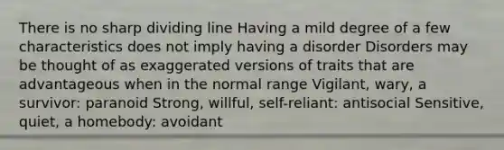 There is no sharp dividing line Having a mild degree of a few characteristics does not imply having a disorder Disorders may be thought of as exaggerated versions of traits that are advantageous when in the normal range Vigilant, wary, a survivor: paranoid Strong, willful, self-reliant: antisocial Sensitive, quiet, a homebody: avoidant