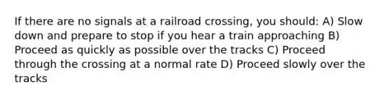 If there are no signals at a railroad crossing, you should: A) Slow down and prepare to stop if you hear a train approaching B) Proceed as quickly as possible over the tracks C) Proceed through the crossing at a normal rate D) Proceed slowly over the tracks