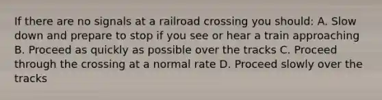 If there are no signals at a railroad crossing you should: A. Slow down and prepare to stop if you see or hear a train approaching B. Proceed as quickly as possible over the tracks C. Proceed through the crossing at a normal rate D. Proceed slowly over the tracks