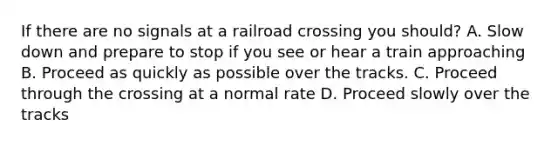 If there are no signals at a railroad crossing you should? A. Slow down and prepare to stop if you see or hear a train approaching B. Proceed as quickly as possible over the tracks. C. Proceed through the crossing at a normal rate D. Proceed slowly over the tracks