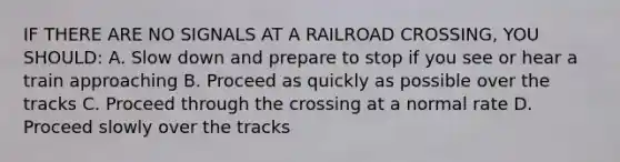 IF THERE ARE NO SIGNALS AT A RAILROAD CROSSING, YOU SHOULD: A. Slow down and prepare to stop if you see or hear a train approaching B. Proceed as quickly as possible over the tracks C. Proceed through the crossing at a normal rate D. Proceed slowly over the tracks