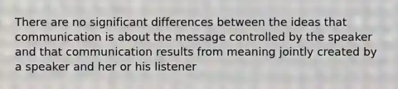 There are no significant differences between the ideas that communication is about the message controlled by the speaker and that communication results from meaning jointly created by a speaker and her or his listener