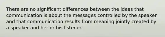 There are no significant differences between the ideas that communication is about the messages controlled by the speaker and that communication results from meaning jointly created by a speaker and her or his listener.