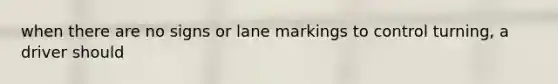 when there are no signs or lane markings to control turning, a driver should