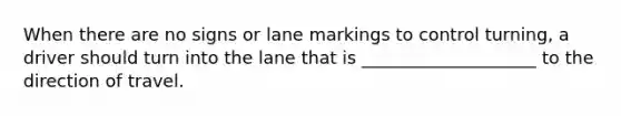 When there are no signs or lane markings to control turning, a driver should turn into the lane that is ____________________ to the direction of travel.