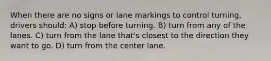 When there are no signs or lane markings to control turning, drivers should: A) stop before turning. B) turn from any of the lanes. C) turn from the lane that's closest to the direction they want to go. D) turn from the center lane.