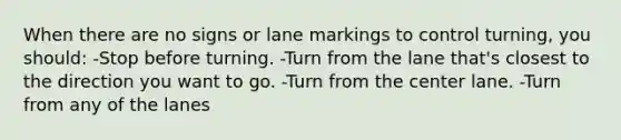 When there are no signs or lane markings to control turning, you should: -Stop before turning. -Turn from the lane that's closest to the direction you want to go. -Turn from the center lane. -Turn from any of the lanes