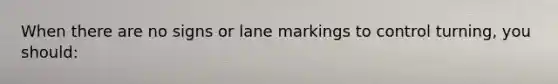 When there are no signs or lane markings to control turning, you should: