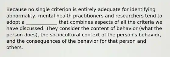 Because no single criterion is entirely adequate for identifying abnormality, mental health practitioners and researchers tend to adopt a _____________ that combines aspects of all the criteria we have discussed. They consider the content of behavior (what the person does), the sociocultural context of the person's behavior, and the consequences of the behavior for that person and others.