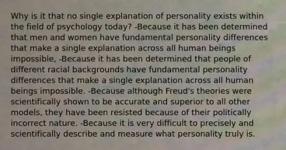 Why is it that no single explanation of personality exists within the field of psychology today? -Because it has been determined that men and women have fundamental personality differences that make a single explanation across all human beings impossible, -Because it has been determined that people of different racial backgrounds have fundamental personality differences that make a single explanation across all human beings impossible. -Because although Freud's theories were scientifically shown to be accurate and superior to all other models, they have been resisted because of their politically incorrect nature. -Because it is very difficult to precisely and scientifically describe and measure what personality truly is.