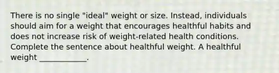 There is no single "ideal" weight or size. Instead, individuals should aim for a weight that encourages healthful habits and does not increase risk of weight-related health conditions. Complete the sentence about healthful weight. A healthful weight ____________.