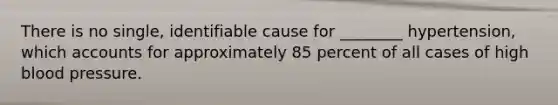There is no single, identifiable cause for ________ hypertension, which accounts for approximately 85 percent of all cases of high blood pressure.