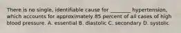 There is no single, identifiable cause for ________ hypertension, which accounts for approximately 85 percent of all cases of high blood pressure. A. essential B. diastolic C. secondary D. systolic