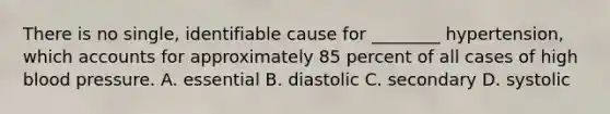 There is no single, identifiable cause for ________ hypertension, which accounts for approximately 85 percent of all cases of high blood pressure. A. essential B. diastolic C. secondary D. systolic