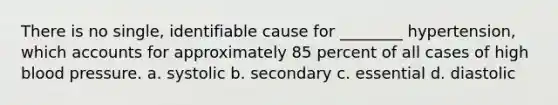 There is no single, identifiable cause for ________ hypertension, which accounts for approximately 85 percent of all cases of high <a href='https://www.questionai.com/knowledge/kD0HacyPBr-blood-pressure' class='anchor-knowledge'>blood pressure</a>. a. systolic b. secondary c. essential d. diastolic