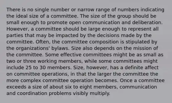 There is no single number or narrow range of numbers indicating the ideal size of a committee. The size of the group should be small enough to promote open communication and deliberation. However, a committee should be large enough to represent all parties that may be impacted by the decisions made by the committee. Often, the committee composition is stipulated by the organizations' bylaws. Size also depends on the mission of the committee. Some effective committees might be as small as two or three working members, while some committees might include 25 to 30 members. Size, however, has a definite affect on committee operations, in that the larger the committee the more complex committee operation becomes. Once a committee exceeds a size of about six to eight members, communication and coordination problems visibly multiply.