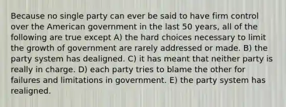 Because no single party can ever be said to have firm control over the American government in the last 50 years, all of the following are true except A) the hard choices necessary to limit the growth of government are rarely addressed or made. B) the party system has dealigned. C) it has meant that neither party is really in charge. D) each party tries to blame the other for failures and limitations in government. E) the party system has realigned.