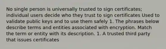 No single person is universally trusted to sign certificates; individual users decide who they trust to sign certificates Used to validate public keys and to use them safely 1. The phrases below describe terms and entities associated with encryption. Match the term or entity with its description. 1. A trusted third party that issues certificates