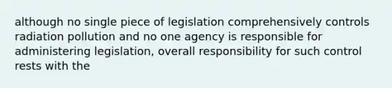 although no single piece of legislation comprehensively controls radiation pollution and no one agency is responsible for administering legislation, overall responsibility for such control rests with the