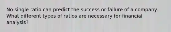 No single ratio can predict the success or failure of a company. What different types of ratios are necessary for financial analysis?