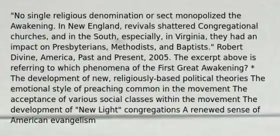 "No single religious denomination or sect monopolized the Awakening. In New England, revivals shattered Congregational churches, and in the South, especially, in Virginia, they had an impact on Presbyterians, Methodists, and Baptists." Robert Divine, America, Past and Present, 2005. The excerpt above is referring to which phenomena of the First Great Awakening? * The development of new, religiously-based political theories The emotional style of preaching common in the movement The acceptance of various social classes within the movement The development of "New Light" congregations A renewed sense of American evangelism