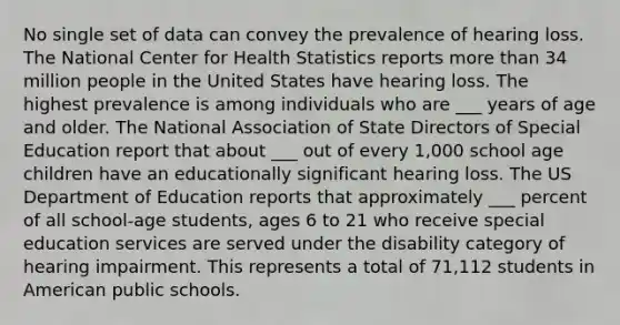 No single set of data can convey the prevalence of hearing loss. The National Center for Health Statistics reports more than 34 million people in the United States have hearing loss. The highest prevalence is among individuals who are ___ years of age and older. The National Association of State Directors of Special Education report that about ___ out of every 1,000 school age children have an educationally significant hearing loss. The US Department of Education reports that approximately ___ percent of all school-age students, ages 6 to 21 who receive special education services are served under the disability category of hearing impairment. This represents a total of 71,112 students in American public schools.