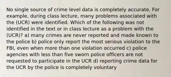 No single source of crime level data is completely accurate. For example, during class lecture, many problems associated with the (UCR) were identified. Which of the following was not identified in the text or in class lecture as a problem with the (UCR)? a) many crimes are never reported and made known to the police b) police only report the most serious violation to the FBI, even when more than one violation occurred c) police agencies with less than five sworn police officers are not requested to participate in the UCR d) reporting crime data for the UCR by the police is completely voluntary