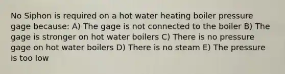 No Siphon is required on a hot water heating boiler pressure gage because: A) The gage is not connected to the boiler B) The gage is stronger on hot water boilers C) There is no pressure gage on hot water boilers D) There is no steam E) The pressure is too low