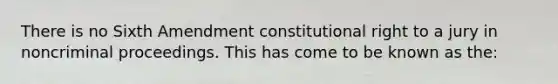 There is no Sixth Amendment constitutional right to a jury in noncriminal proceedings. This has come to be known as the: