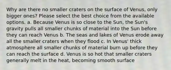 Why are there no smaller craters on the surface of Venus, only bigger ones? Please select the best choice from the available options. a. Because Venus is so close to the Sun, the Sun's gravity pulls all smaller chunks of material into the Sun before they can reach Venus b. The seas and lakes of Venus erode away all the smaller craters when they flood c. In Venus' thick atmosphere all smaller chunks of material burn up before they can reach the surface d. Venus is so hot that smaller craters generally melt in the heat, becoming smooth surface