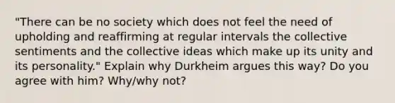 "There can be no society which does not feel the need of upholding and reaffirming at regular intervals the collective sentiments and the collective ideas which make up its unity and its personality." Explain why Durkheim argues this way? Do you agree with him? Why/why not?