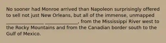 No sooner had Monroe arrived than Napoleon surprisingly offered to sell not just New Orleans, but all of the immense, unmapped ________________ ______________, from the Mississippi River west to the Rocky Mountains and from the Canadian border south to the Gulf of Mexico.