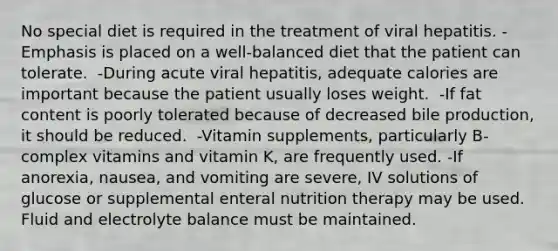 No special diet is required in the treatment of viral hepatitis. -Emphasis is placed on a well-balanced diet that the patient can tolerate. ​ -During acute viral hepatitis, adequate calories are important because the patient usually loses weight. ​ -If fat content is poorly tolerated because of decreased bile production, it should be reduced. ​ -Vitamin supplements, particularly B-complex vitamins and vitamin K, are frequently used.​ -If anorexia, nausea, and vomiting are severe, IV solutions of glucose or supplemental enteral nutrition therapy may be used. Fluid and electrolyte balance must be maintained.​