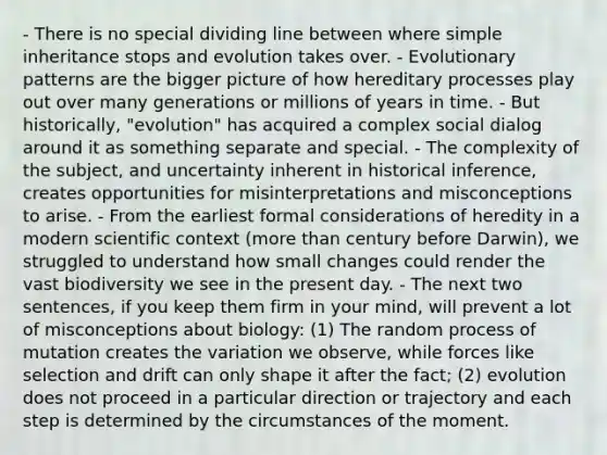 - There is no special dividing line between where simple inheritance stops and evolution takes over. - Evolutionary patterns are the bigger picture of how hereditary processes play out over many generations or millions of years in time. - But historically, "evolution" has acquired a complex social dialog around it as something separate and special. - The complexity of the subject, and uncertainty inherent in historical inference, creates opportunities for misinterpretations and misconceptions to arise. - From the earliest formal considerations of heredity in a modern scientific context (more than century before Darwin), we struggled to understand how small changes could render the vast biodiversity we see in the present day. - The next two sentences, if you keep them firm in your mind, will prevent a lot of misconceptions about biology: (1) The random process of mutation creates the variation we observe, while forces like selection and drift can only shape it after the fact; (2) evolution does not proceed in a particular direction or trajectory and each step is determined by the circumstances of the moment.