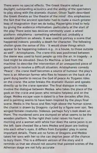 There were no special effects. The Greek theatre relied on daylight, outstanding acoustics and the ability of the spectators to play along with the dramatic illusion. Oliver Taplin described the Greek theatre as 'the theatre of the mind' -this emphasises the fact that the ancient spectator had to make a much greater leap of imagination than we do today. Playwrights tried to help by giving the audience information- particularly at the start of the play There were two devices commonly used- a wheel platform- ekkyklema - something wheeled out, probably a wooden platform on wheels. It was used to portray a scene that happened indoors- possibly a death for character. The following sholion gives the sense of this - 'it would show things which appear to be happening indoors e.g., in a house, to those outside as well' - Aristophanes. The crane-this was positioned between the skene was used to hoist people up into the air. In tragedy - a God might be elevated- Deus Ex Machina- a God from the machine- to describe the intervention of an unexpected piece of good luck to resolve a difficult situation. Aristophanes comedy 'Peace' - the crane itself becomes a source of humour- the play's hero is an Athenian farmer who flies to heaven on the back of a giant dung beetle to rescue the God of peace As Trygaios rides on the crane- the actor breaks the dramatic illusion and speaks directly up to the crane operator. The final dialogue in media involve the dialogue between Medea- who takes the place of the gods on the crane and Jason who remains helpless and on the stage. Medea escape vase is dated to a few decades after this, and is painting seems to have been inspired by the plays final scene. Media is the focus and flies high above the human scene-the chariot is drawn by Dragons- cycled by a figure over son. Two winged female creatures- hideous- perhaps fury's look down on them. The murdered sons are slumped on what seems to be the wooden platform. To the right their tutor raises his hand in morning and a woman with white hair does the same Jason is on the left- bare chested like a hero Medea and Jason are looking into each other's eyes. It differs from Euripides' play in some important details. There are no furies or Dragons and Medea takes her sons with her so she can deprive Jason of the chance to bury them. This is a different version of the story and it reminds us that we should not assume that painted scenes of the Athenian stage are not fully accurate